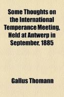 Some Thoughts On The International Temperance Meeting, Held At Antwerp In September, 1885 di Gallus Thomann edito da General Books Llc