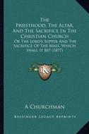 The Priesthood, the Altar, and the Sacrifice in the Christian Church: Or the Lord's Supper and the Sacrifice of the Mass, Which Shall It Be? (1877) di A. Churchman edito da Kessinger Publishing
