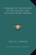 A Resume of the History of the Grecian and Egyptian Secret Orders di Aug C. L. Arnold edito da Kessinger Publishing