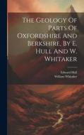 The Geology Of Parts Of Oxfordshire And Berkshire, By E. Hull And W. Whitaker di Edward Hull, William Whitaker edito da LEGARE STREET PR