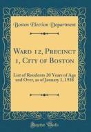 Ward 12, Precinct 1, City of Boston: List of Residents 20 Years of Age and Over, as of January 1, 1938 (Classic Reprint) di Boston Election Department edito da Forgotten Books