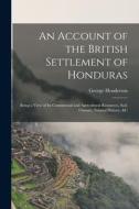 An Account of the British Settlement of Honduras: Being a View of Its Commercial and Agricultural Resources, Soil, Climate, Natural History, &C di George Henderson edito da LEGARE STREET PR