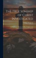 The True Sonship of Christ Investigated: And His Person, Dignity and Offices Explained and Confirmed From the Sacred Scriptures di William Dalgliesh edito da LEGARE STREET PR