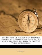 The History Of Master Billy Friendly, And His Sister Miss Polly Friendly : To Which Is Added, The Fairy Tale Of The Three Little Fishes di Anonymous edito da Nabu Press