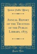 Annual Report of the Trustees of the Public Library, 1875 (Classic Reprint) di Boston Public Library edito da Forgotten Books