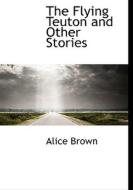 The Flying Teuton And Other Stories di Professor Alice Brown edito da Bibliolife