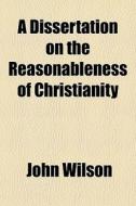 A Dissertation On The Reasonableness Of Christianity di John Wilson edito da General Books Llc