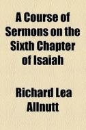 A Course Of Sermons On The Sixth Chapter Of Isaiah di Richard Lea Allnutt edito da General Books Llc