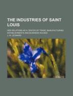 The Industries of Saint Louis; Her Relations as a Center of Trade, Manufacturing Establishments and Business Houses di J. W. Leonard edito da Rarebooksclub.com