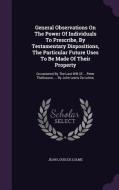 General Observations On The Power Of Individuals To Prescribe, By Testamentary Dispositions, The Particular Future Uses To Be Made Of Their Property edito da Palala Press