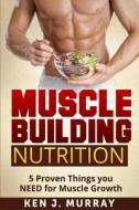 Muscle Building Nutrition: 5 Proven Things You Need for Muscle Growth di Ken J. Murray edito da Createspace