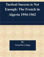 Tactical Success Is Not Enough: The French in Algeria 1954-1962 di Naval War College edito da Createspace