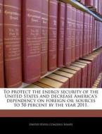 To Protect The Energy Security Of The United States And Decrease America\'s Dependency On Foreign Oil Sources To 50 Percent By The Year 2011. edito da Bibliogov