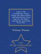 Life in the Confederate Army; Being the Observations and Experiences of an Alien in the South During the American Civil  di William Watson edito da WAR COLLEGE SERIES