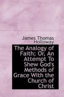 The Analogy Of Faith; Or, An Attempt To Shew God's Methods Of Grace With The Church Of Christ di James Thomas Holloway edito da Bibliolife