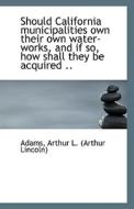 Should California Municipalities Own Their Own Water-works, And If So, How Shall They Be Acquired .. di Arthur L edito da Bibliolife