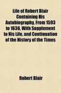 Life Of Robert Blair Containing His Autobiography, From 1593 To 1636, With Supplement To His Life, And Continuation Of The History Of The Times di Robert Blair edito da General Books Llc