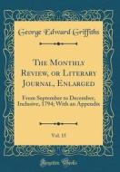 The Monthly Review, or Literary Journal, Enlarged, Vol. 15: From September to December, Inclusive, 1794; With an Appendix (Classic Reprint) di George Edward Griffiths edito da Forgotten Books