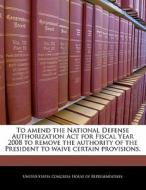 To Amend The National Defense Authorization Act For Fiscal Year 2008 To Remove The Authority Of The President To Waive Certain Provisions. edito da Bibliogov