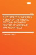 The Strategy of Minerals; a Study of the Mineral Factor in the World Position of America in War and in Peace di George Otis Smith edito da HardPress Publishing