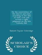 On The Constitution Of The Church And State, According To The Idea Of Each; With Aids Toward A Right Judgment On The Late Catholic Bill - Scholar's Ch di Samuel Taylor Coleridge edito da Scholar's Choice