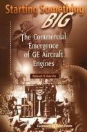 Starting Something Big: The Commercial Emergence of GE Aircraft Engines di Robert V. Garvin, R. V. Garvin, R. Garvin edito da AIAA