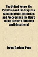 The United Negro; His Problems And His Progress. Containing The Addresses And Proceedings The Negro Young People's Christian And Educational di Irvine Garland Penn edito da General Books Llc