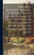 Prejudice Detected by Facts, or, A Candid and Impartial Enquiry Into the Reign of Queen Elizabeth so far as Relates to Mary Queen of Scots di Anonymous edito da LEGARE STREET PR