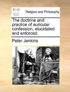 The Doctrine And Practice Of Auricular Confession, Elucidated And Enforced di Peter Jenkins edito da Gale Ecco, Print Editions