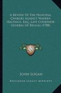 A Review of the Principal Charges Against Warren Hastings, Esq., Late Governor General of Bengal (1788) di John Logan edito da Kessinger Publishing