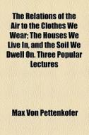 The Relations Of The Air To The Clothes We Wear; The Houses We Live In, And The Soil We Dwell On. Three Popular Lectures di Max Von Pettenkofer edito da General Books Llc