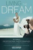 Living the Dream - Becoming a Professional Photographer: A Guide for Everyone from a Keen Amateur to a Seasoned Pro! di MR Lee M. Gannon edito da Createspace