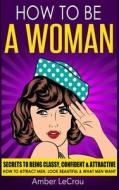 How to Be a Woman: Secrets to Being Classy, Confident & Attractive - How to Attract Men, Look Beautiful & What Men Want di Amber Lecrou edito da Createspace Independent Publishing Platform
