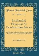 La Societe Francaise Au Dix-Septieme Siecle: An Account of French Society in the Xviith Century from Contemporary Writers (Classic Reprint) di Thomas Frederick Crane edito da Forgotten Books