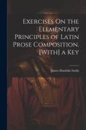 Exercises On the Elementary Principles of Latin Prose Composition. [With] a Key di James Hamblin Smith edito da LEGARE STREET PR