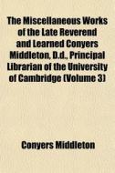 The Miscellaneous Works Of The Late Reverend And Learned Conyers Middleton, D.d., Principal Librarian Of The University Of Cambridge (volume 3) di Conyers Middleton edito da General Books Llc