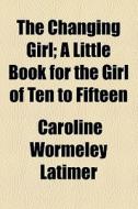 The Changing Girl; A Little Book For The Girl Of Ten To Fifteen di Caroline Wormeley Latimer edito da General Books Llc