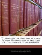 To Establish The National Mormon Pioneer Heritage Area In The State Of Utah, And For Other Purposes. edito da Bibliogov