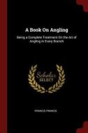 A Book on Angling: Being a Complete Treatment on the Art of Angling in Every Branch di Francis Francis edito da CHIZINE PUBN