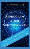 Reprogram Your Subconscious: Use the Power of Your Mind to Get Everything You Want di Kelly Wallace edito da Createspace Independent Publishing Platform