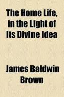 The Home Life, In The Light Of Its Divine Idea di James Baldwin Brown edito da General Books Llc