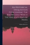 An Historical Disquisition Concerning The Knowledge Which the Ancients had of India di William Robertson edito da LEGARE STREET PR