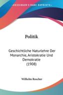 Politik: Geschichtliche Naturlehre Der Monarchie, Aristokratie Und Demokratie (1908) di Wilhelm Roscher edito da Kessinger Publishing