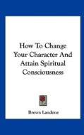 How to Change Your Character and Attain Spiritual Consciousness di Brown Landone edito da Kessinger Publishing