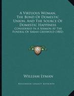 A Virtuous Woman, the Bond of Domestic Union, and the Source of Domestic Happiness: Considered in a Sermon at the Funeral of Sarah Griswold (1802) di William Lyman edito da Kessinger Publishing