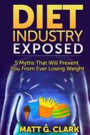 Diet Industry Exposed: 5 Myths That Will Prevent You from Ever Losing Weight di Matt G. Clark edito da Createspace