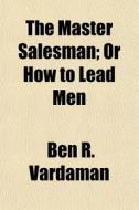 The Master Salesman; Or How To Lead Men di Ben R. Vardaman edito da General Books Llc