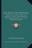 An Essay on Baptism: Being an Inquiry Into the Meaning, Form, and Extent of the Administration, of That Ordinance (1824) di Greville Ewing edito da Kessinger Publishing