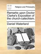 Remarks Upon Doctor Clarke's Exposition Of The Church-catechism. di Daniel Waterland edito da Gale Ecco, Print Editions