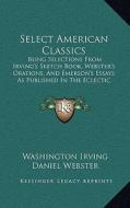 Select American Classics: Being Selections from Irving's Sketch Book, Webster's Orations, and Emerson's Essays as Published in the Eclectic Engl di Washington Irving, Daniel Webster, Ralph Waldo Emerson edito da Kessinger Publishing